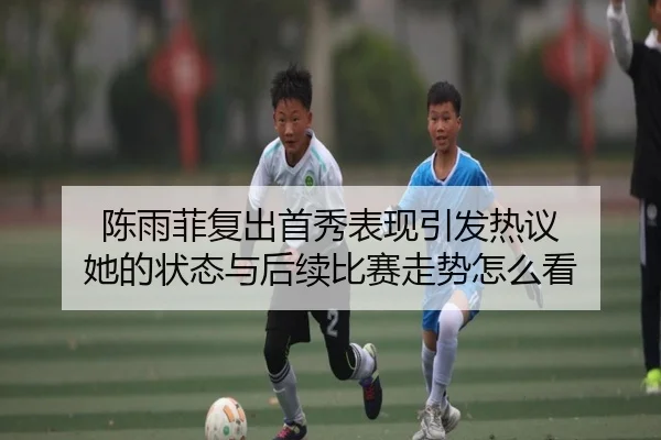 陈雨菲复出首秀表现引发热议 她的状态与后续比赛走势怎么看